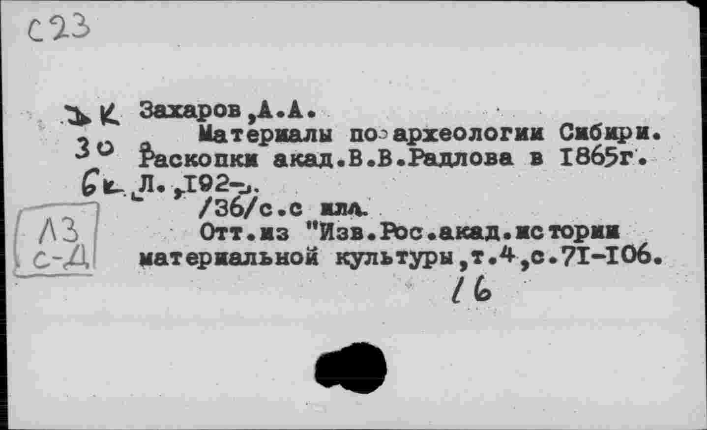 ﻿Зь £ Захаров,А.А.
-	Материалы поз археологии Сибири.
° Раскопки акад.В.В.Радлова в 1865г.
Л. J92-U.
/Зб/с.с илд.
До.	Отт.из "Изв. Рос .акад, ис тории
С-Д материальной культуры,т.4,с.71-106.
I